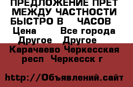 ПРЕДЛОЖЕНИЕ ПРЕТ МЕЖДУ ЧАСТНОСТИ БЫСТРО В 72 ЧАСОВ › Цена ­ 0 - Все города Другое » Другое   . Карачаево-Черкесская респ.,Черкесск г.